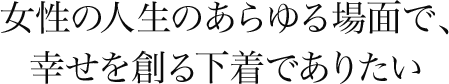 女性の人生のあらゆる場面で、幸せを創る下着でありたい