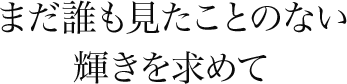 まだ誰も見たことのない輝きを求めて