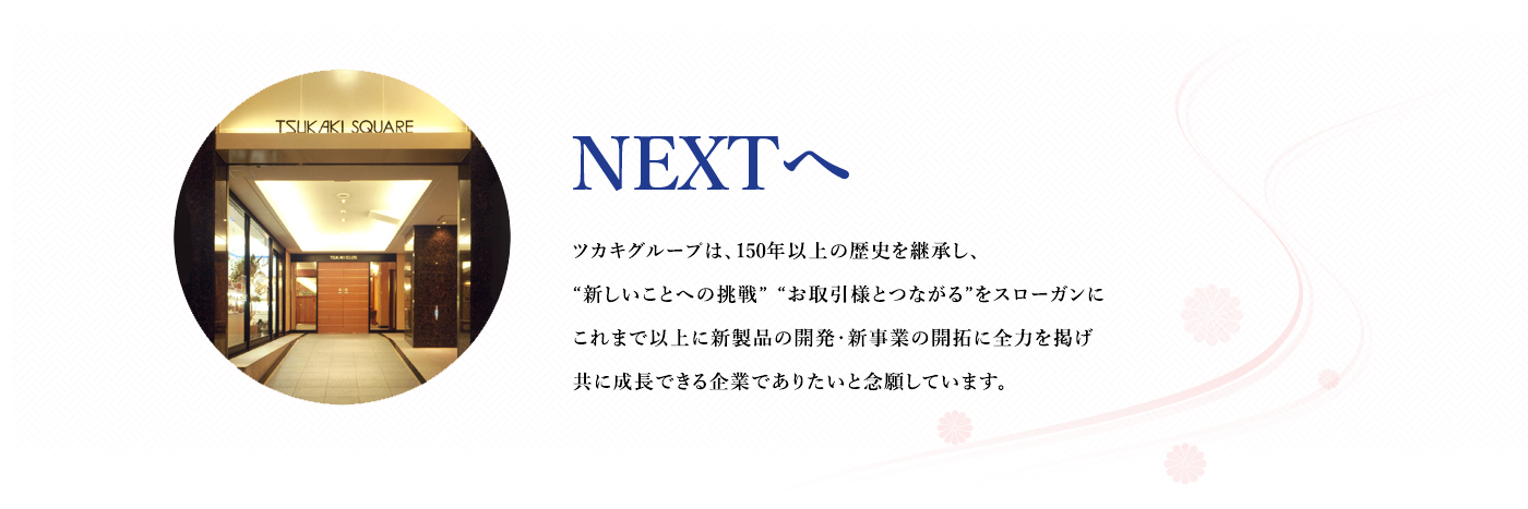 NEXTへ : ツカキグループは、150年以上の歴史を継承し、“新しいことへの挑戦”“お取引様とつながる”をスローガンにこれまで以上に新製品の開発・新事業の開拓に全力を掲げ共に成長できる企業でありたいと念願しています。