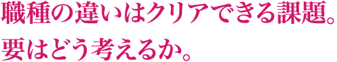 職種の違いはクリアできる課題。要はどう考えるか。