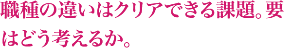 職種の違いはクリアできる課題。要はどう考えるか。