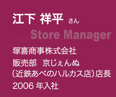 江下 祥平 さん(Store Manager):塚喜商事株式会社 販売部 京じぇんぬ（近鉄あべのハルカス店） 店長 2006年入社 