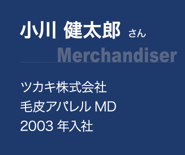 小川 健太郎 さん(Merchandiser):ツカキ株式会社 毛皮アパレルMD、2003年入社