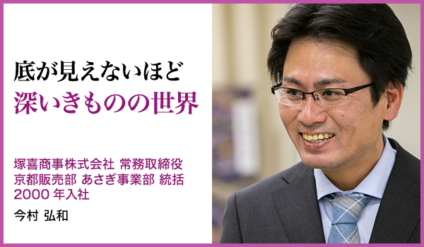 底が見えないほど深いきものの世界 : 塚喜商事株式会社　常務取締役 京都事業部 あさぎ事業部 統括 2000年入社、今村 弘和
