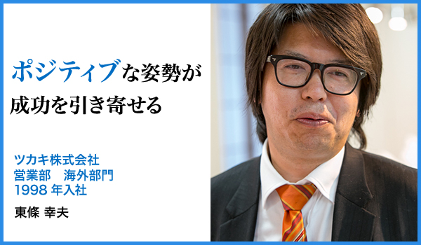 ポジティブな姿勢が成功を引き寄せる : ツカキ株式会社
営業部 海外部門 1998年入社、東條 幸夫