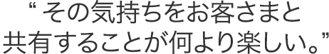 その気持ちをお客さまと共有することが何より楽しい。