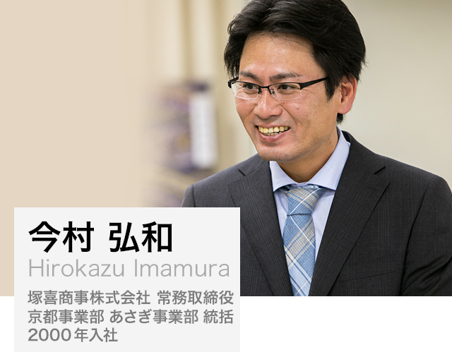 今村 弘和（Hirokazu Imamura）:塚喜商事株式会社 常務取締役 京都事業部 あさぎ事業部 統括、 2000年入社