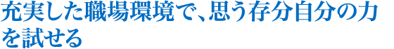 充実した職場環境で、思う存分自分の力を試せる