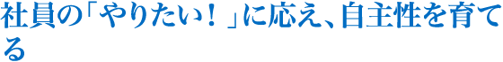 社員の「やりたい！」に応え、自主性を育てる